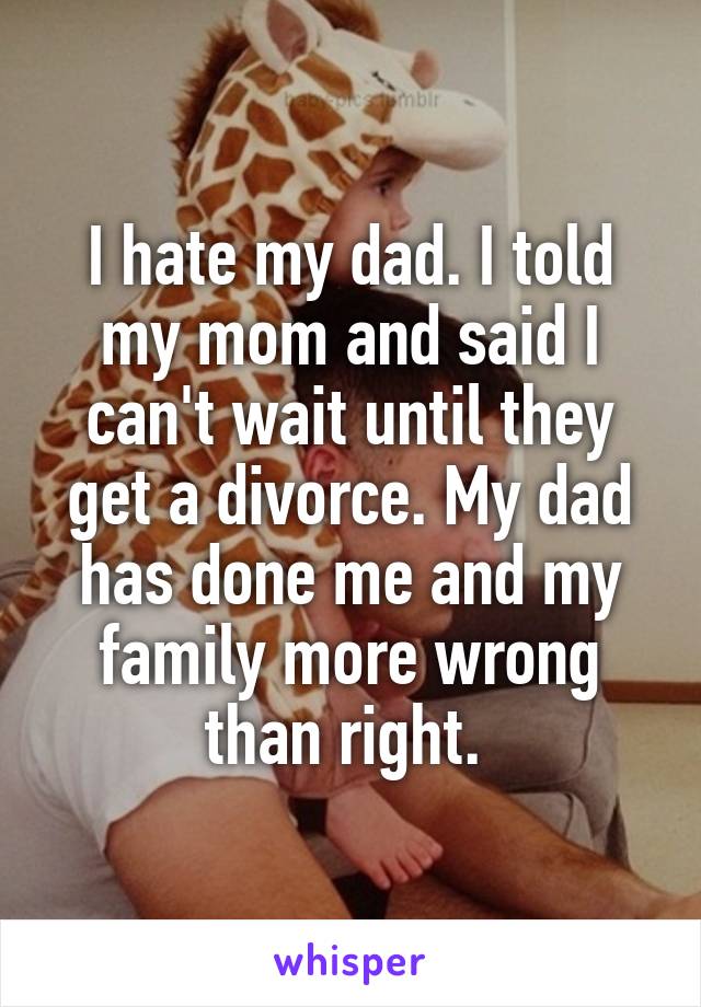 I hate my dad. I told my mom and said I can't wait until they get a divorce. My dad has done me and my family more wrong than right. 