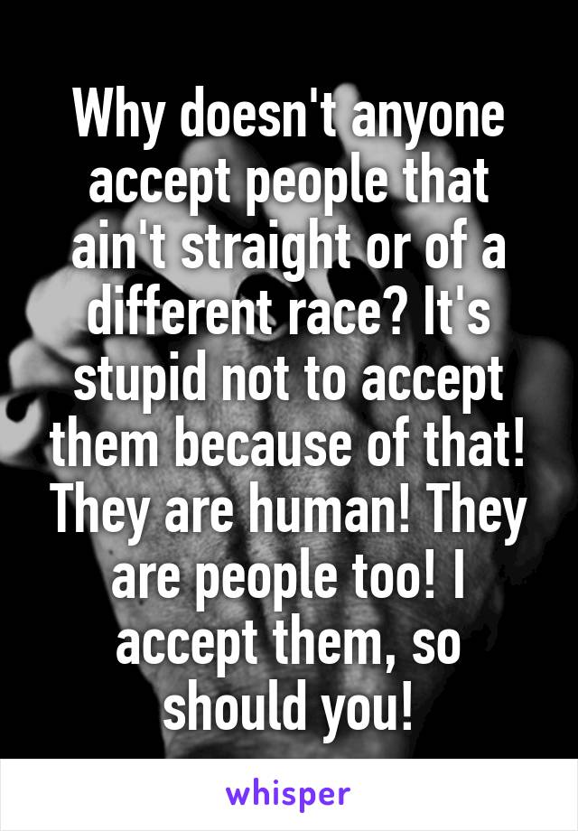 Why doesn't anyone accept people that ain't straight or of a different race? It's stupid not to accept them because of that! They are human! They are people too! I accept them, so should you!