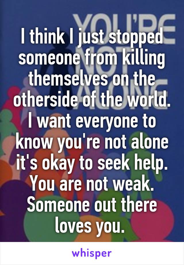 I think I just stopped someone from killing themselves on the otherside of the world. I want everyone to know you're not alone it's okay to seek help. You are not weak. Someone out there loves you. 