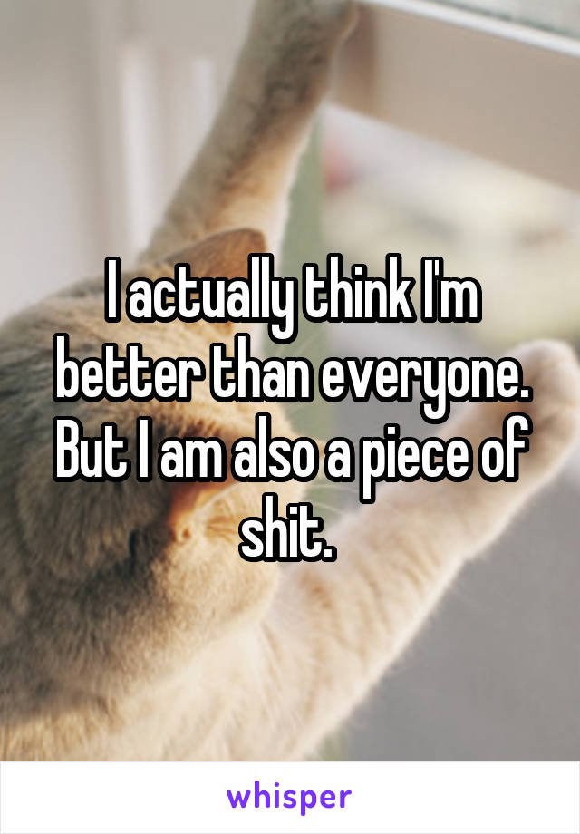 I actually think I'm better than everyone. But I am also a piece of shit. 