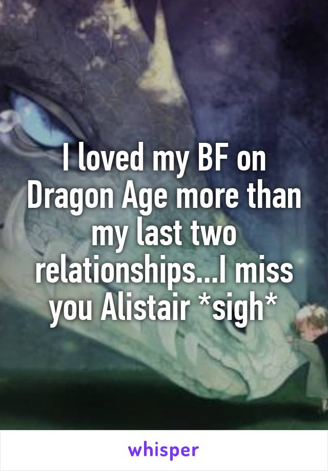 I loved my BF on Dragon Age more than my last two relationships...I miss you Alistair *sigh*