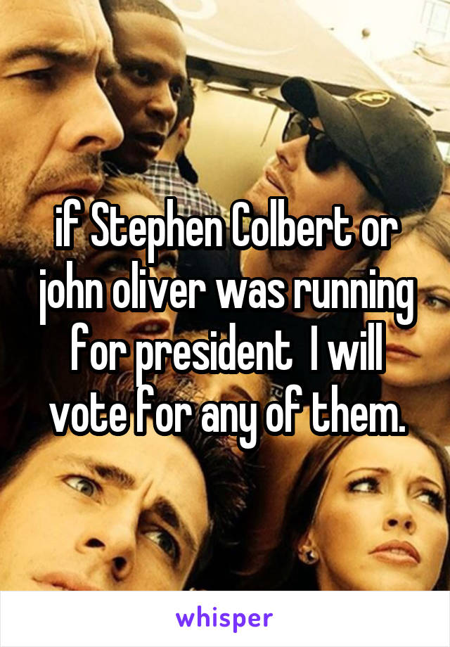 if Stephen Colbert or john oliver was running for president  I will vote for any of them.