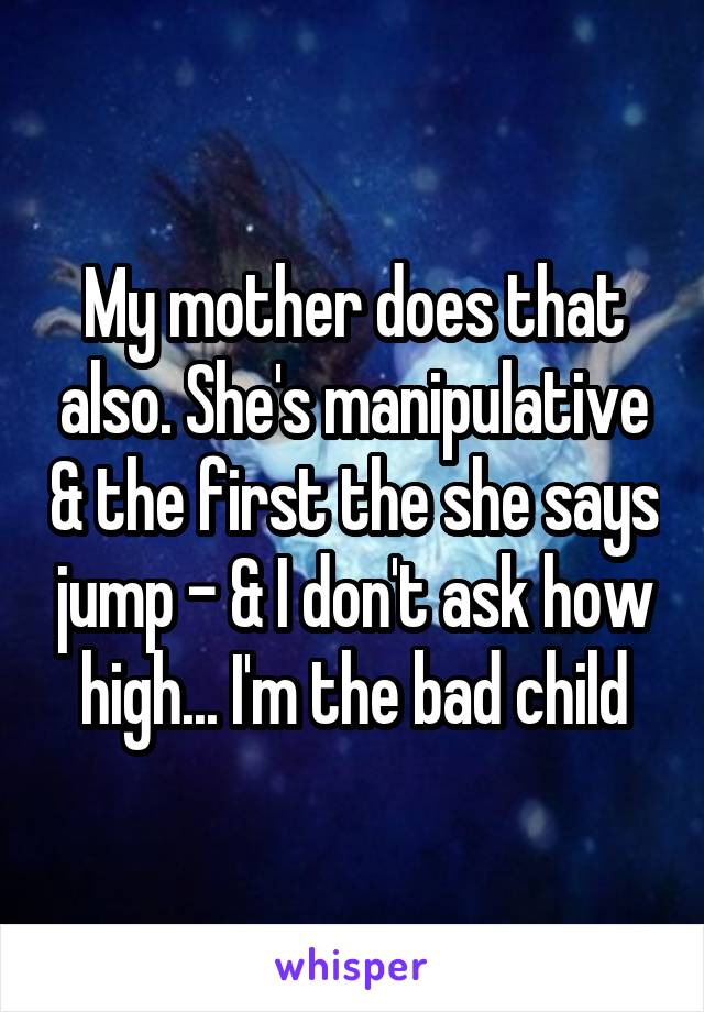 My mother does that also. She's manipulative & the first the she says jump - & I don't ask how high... I'm the bad child