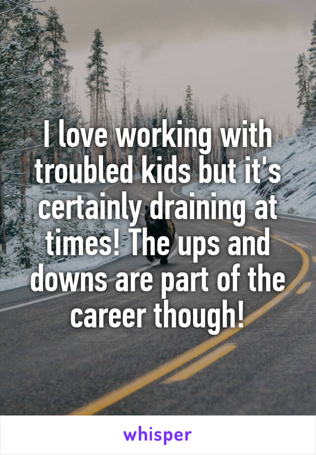 I love working with troubled kids but it's certainly draining at times! The ups and downs are part of the career though!