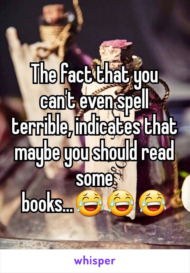 The fact that you can't even spell terrible, indicates that maybe you should read some books...😂😂😂