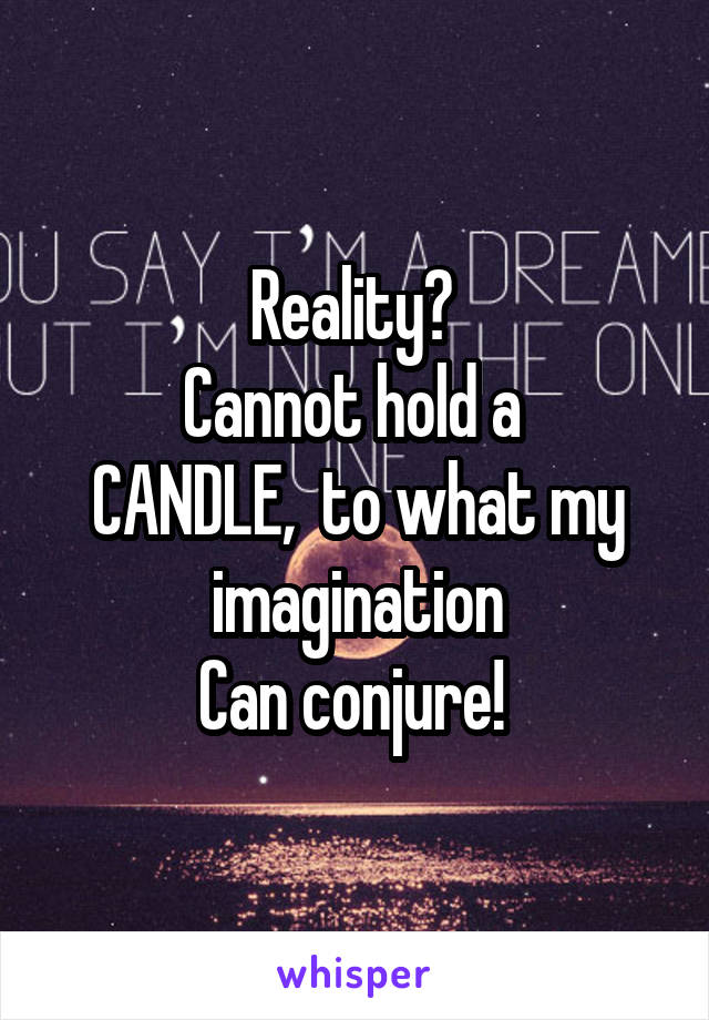 Reality? 
Cannot hold a 
CANDLE,  to what my imagination
Can conjure! 