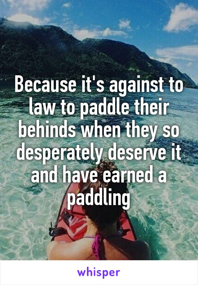 Because it's against to law to paddle their behinds when they so desperately deserve it and have earned a paddling
