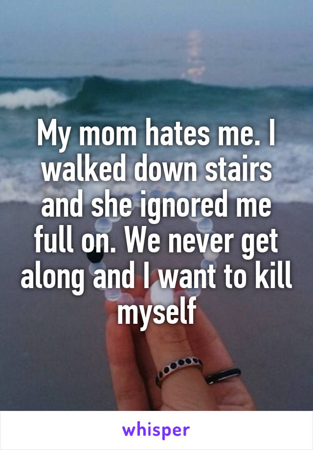 My mom hates me. I walked down stairs and she ignored me full on. We never get along and I want to kill myself