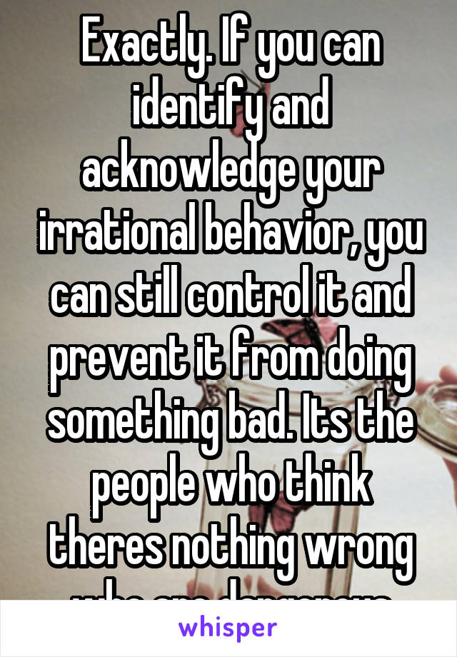 Exactly. If you can identify and acknowledge your irrational behavior, you can still control it and prevent it from doing something bad. Its the people who think theres nothing wrong who are dangerous