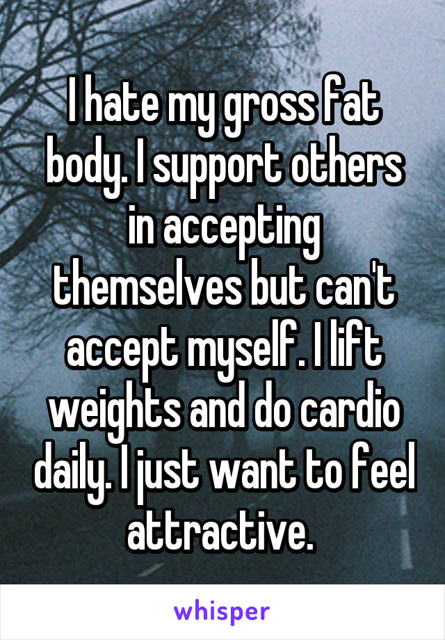 I hate my gross fat body. I support others in accepting themselves but can't accept myself. I lift weights and do cardio daily. I just want to feel attractive. 
