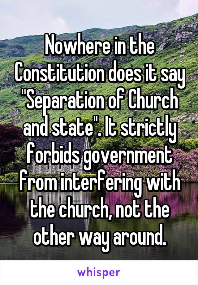 Nowhere in the Constitution does it say "Separation of Church and state". It strictly forbids government from interfering with the church, not the other way around.