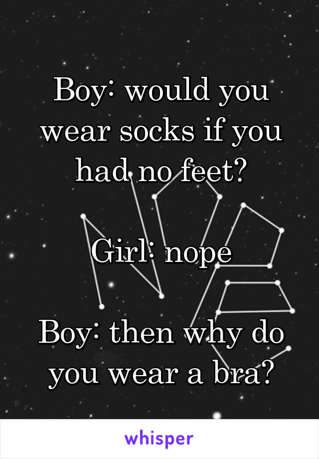 Boy: would you wear socks if you had no feet?

Girl: nope

Boy: then why do you wear a bra?
