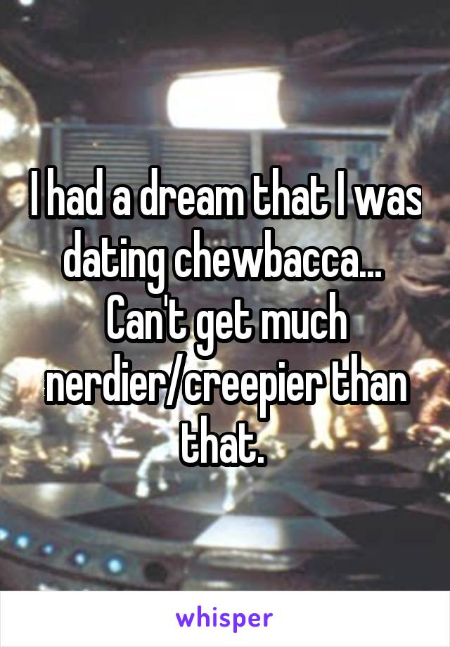 I had a dream that I was dating chewbacca... 
Can't get much nerdier/creepier than that. 