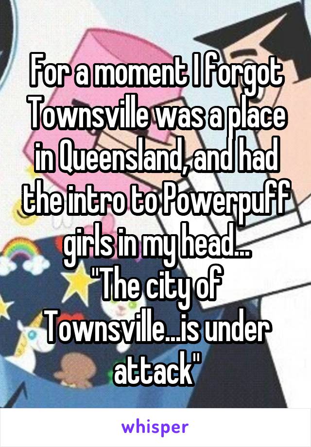 For a moment I forgot Townsville was a place in Queensland, and had the intro to Powerpuff girls in my head...
"The city of Townsville...is under attack"