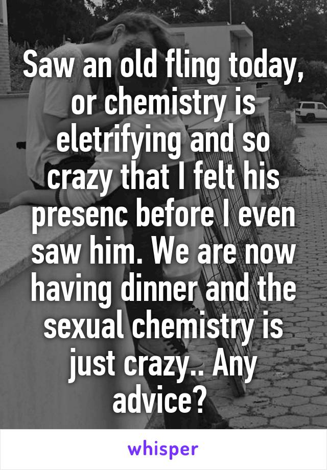 Saw an old fling today, or chemistry is eletrifying and so crazy that I felt his presenc before I even saw him. We are now having dinner and the sexual chemistry is just crazy.. Any advice? 