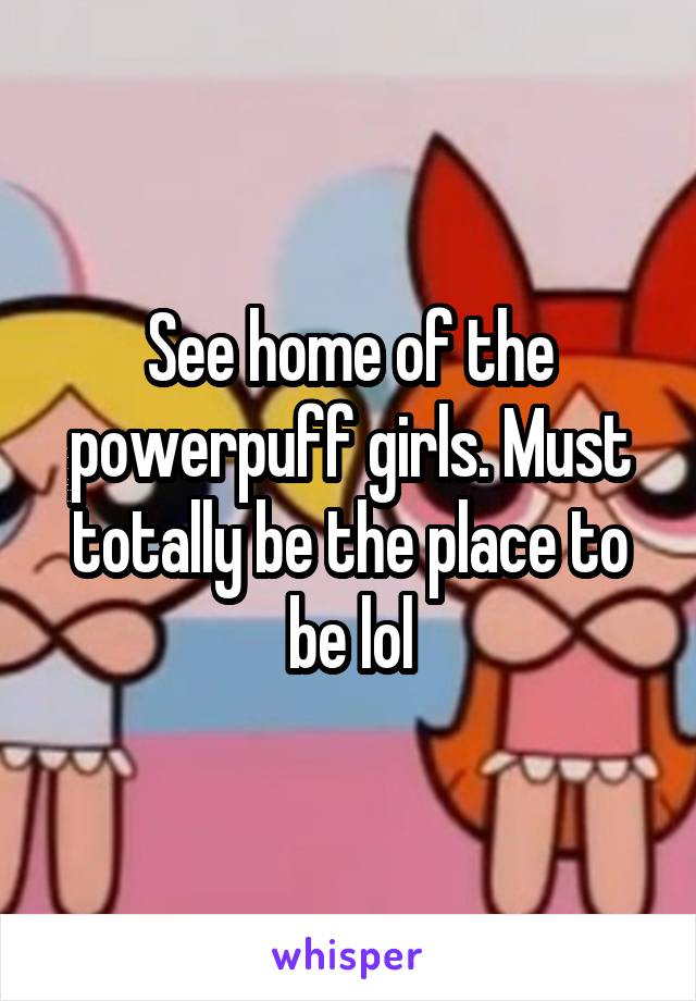 See home of the powerpuff girls. Must totally be the place to be lol