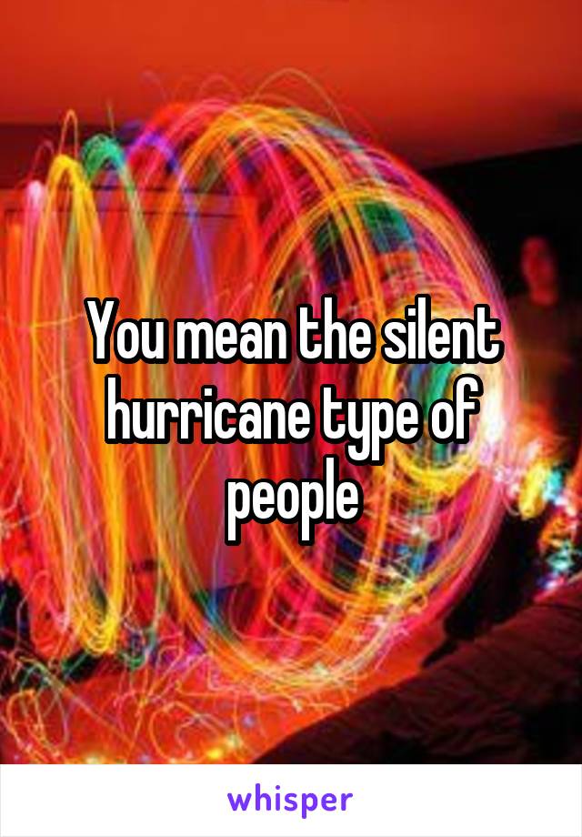 You mean the silent hurricane type of people