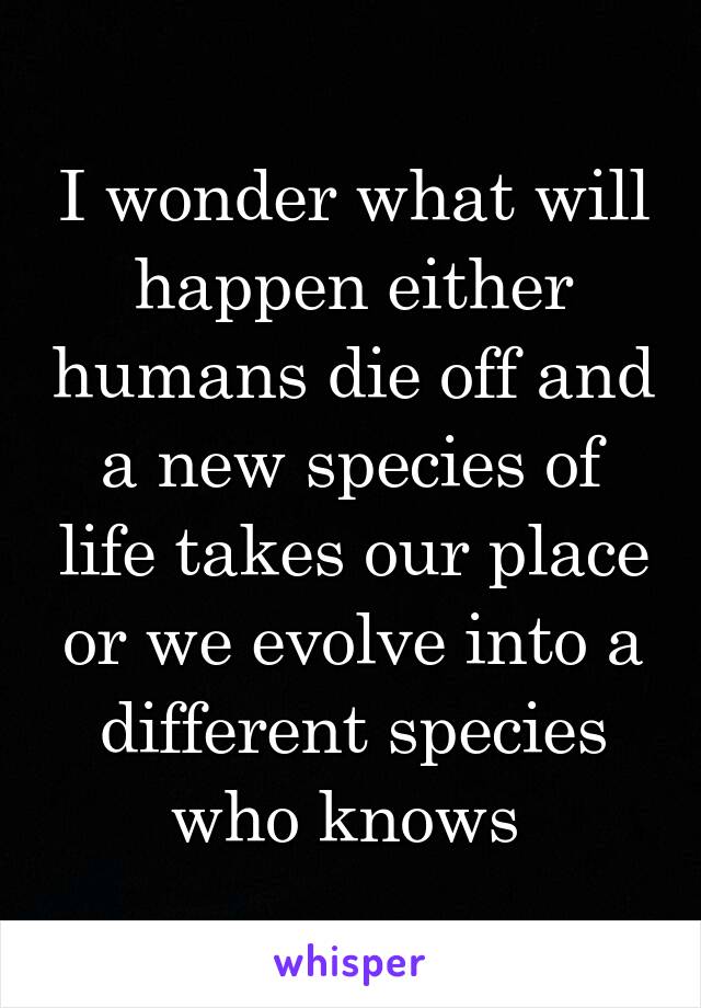 I wonder what will happen either humans die off and a new species of life takes our place or we evolve into a different species who knows 
