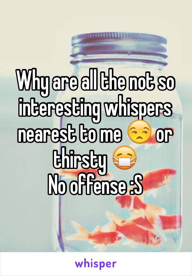 Why are all the not so interesting whispers nearest to me 😒 or thirsty 😷
No offense :S