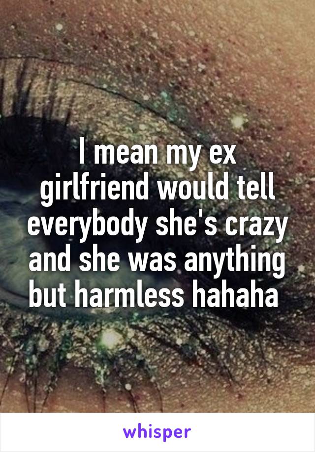 I mean my ex girlfriend would tell everybody she's crazy and she was anything but harmless hahaha 