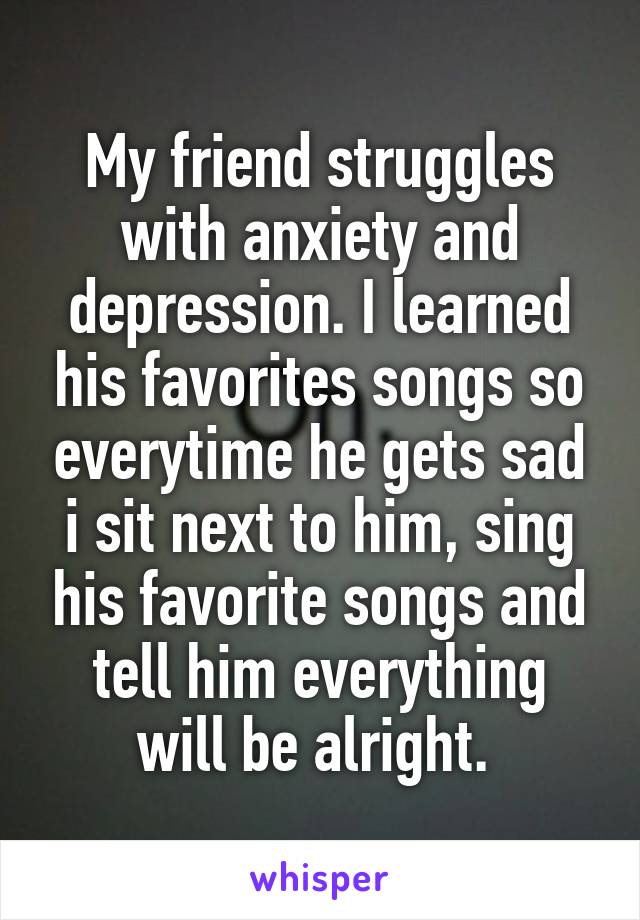 My friend struggles with anxiety and depression. I learned his favorites songs so everytime he gets sad i sit next to him, sing his favorite songs and tell him everything will be alright. 