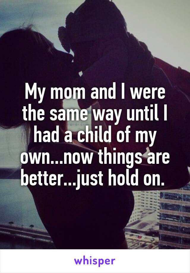 My mom and I were the same way until I had a child of my own...now things are better...just hold on. 