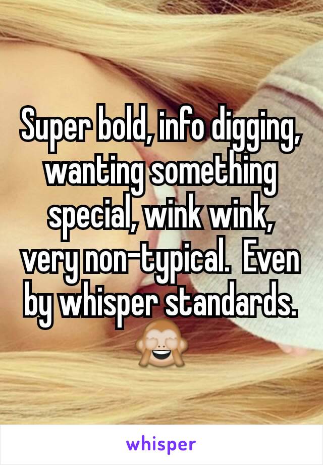 Super bold, info digging, wanting something special, wink wink, very non-typical.  Even by whisper standards. 🙈