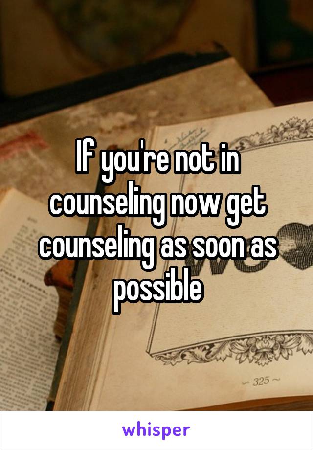 If you're not in counseling now get counseling as soon as possible