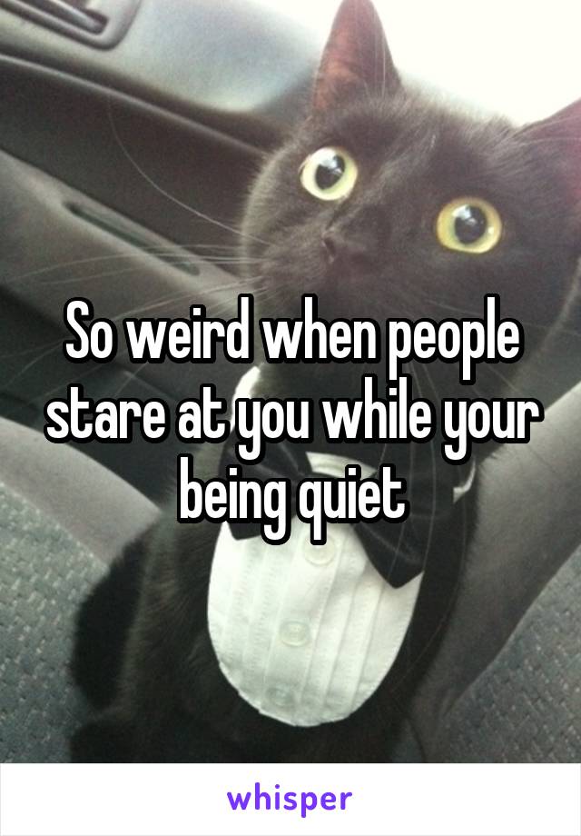 So weird when people stare at you while your being quiet