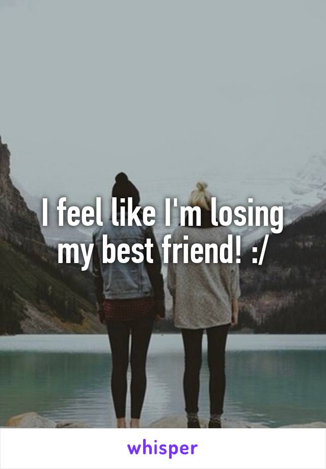 I feel like I'm losing my best friend! :/
