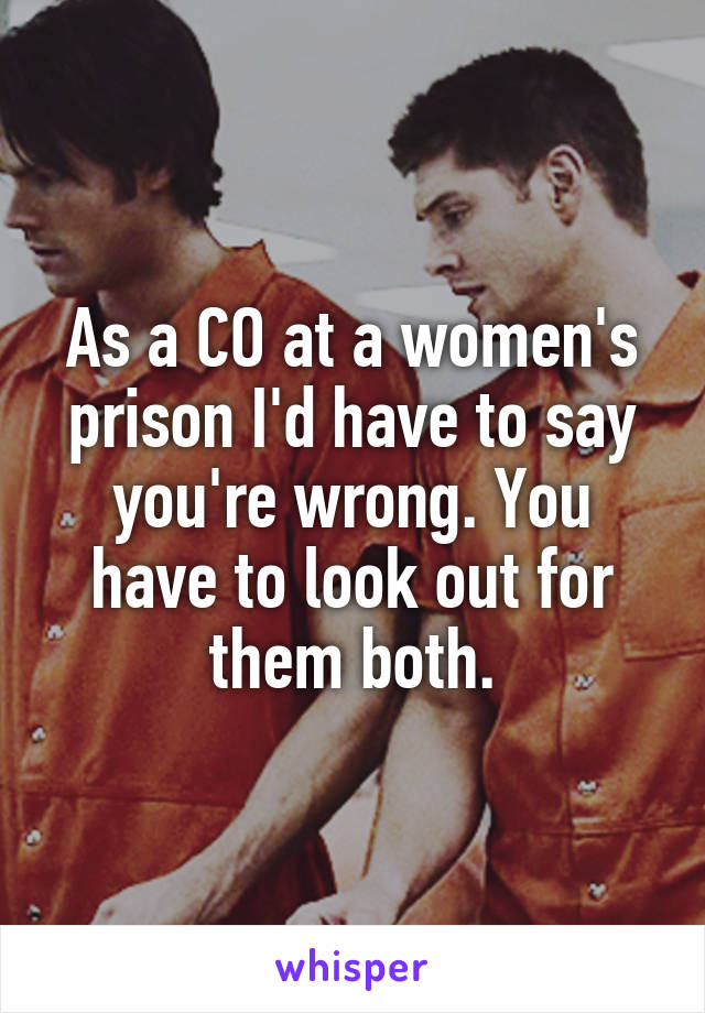 As a CO at a women's prison I'd have to say you're wrong. You have to look out for them both.