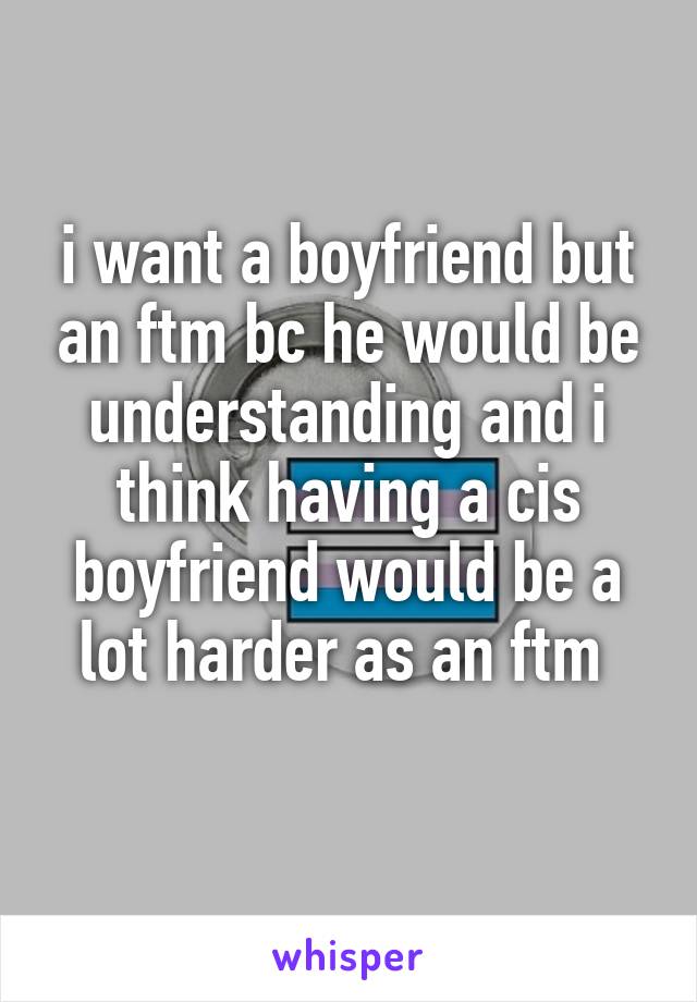 i want a boyfriend but an ftm bc he would be understanding and i think having a cis boyfriend would be a lot harder as an ftm 

