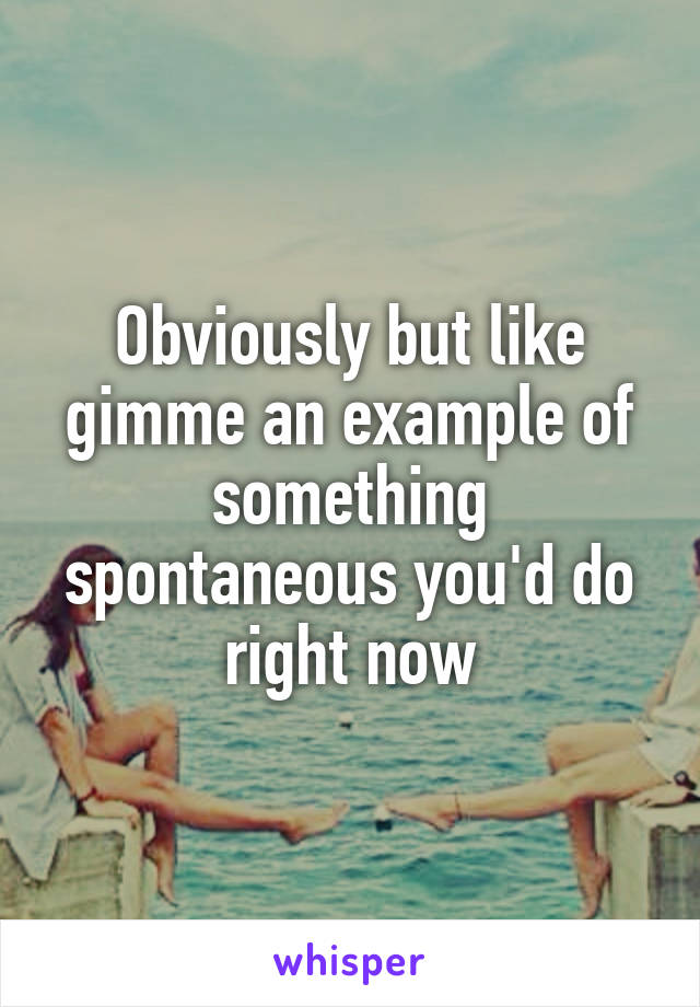 Obviously but like gimme an example of something spontaneous you'd do right now