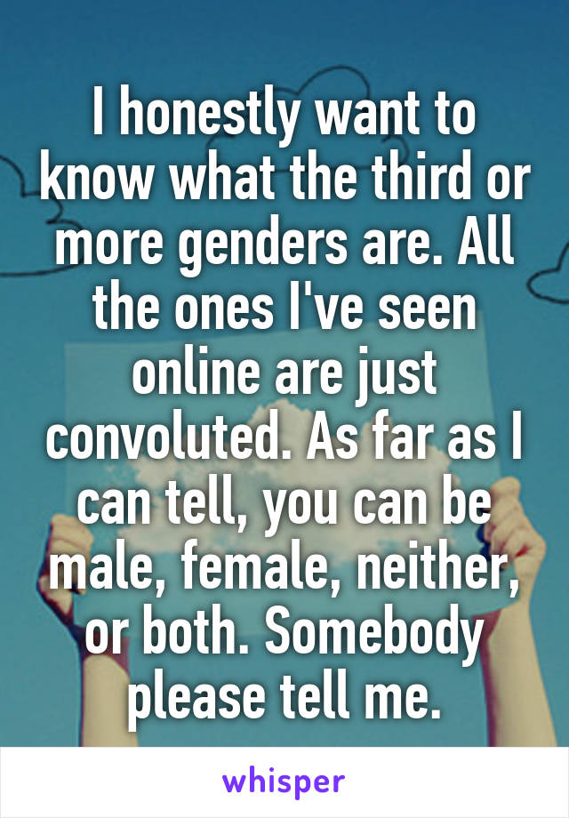 I honestly want to know what the third or more genders are. All the ones I've seen online are just convoluted. As far as I can tell, you can be male, female, neither, or both. Somebody please tell me.