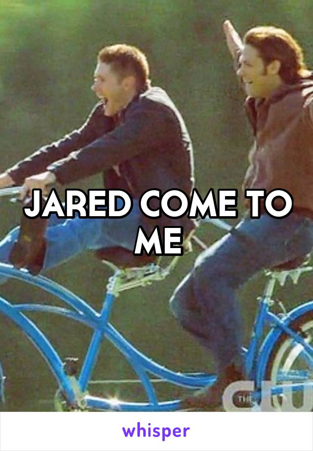 JARED COME TO ME