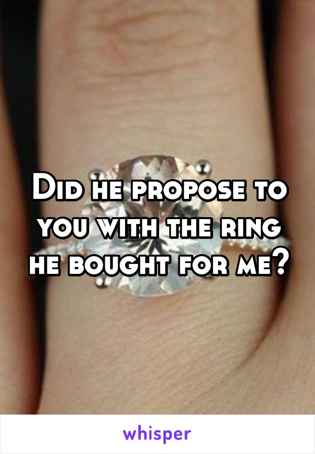 Did he propose to you with the ring he bought for me?