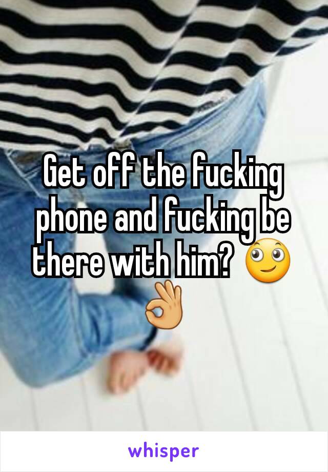 Get off the fucking phone and fucking be there with him? 🙄👌
