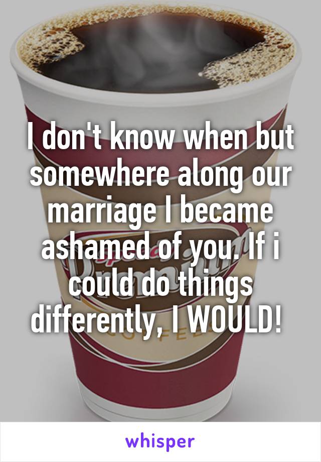 I don't know when but somewhere along our marriage I became ashamed of you. If i could do things differently, I WOULD! 