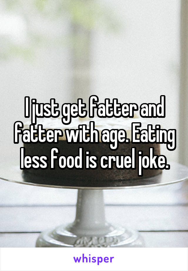 I just get fatter and fatter with age. Eating less food is cruel joke.