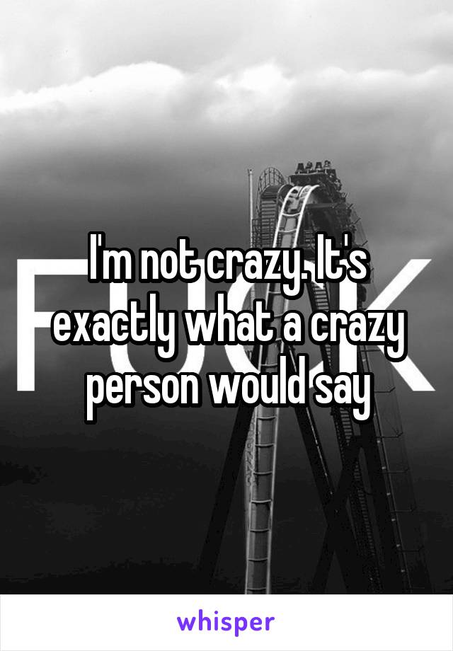 I'm not crazy. It's exactly what a crazy person would say