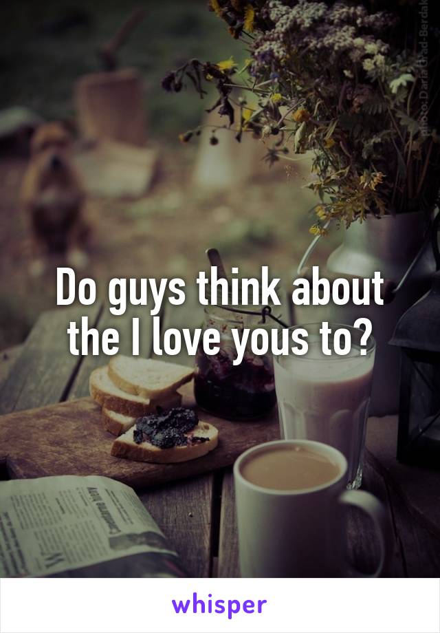 Do guys think about the I love yous to?