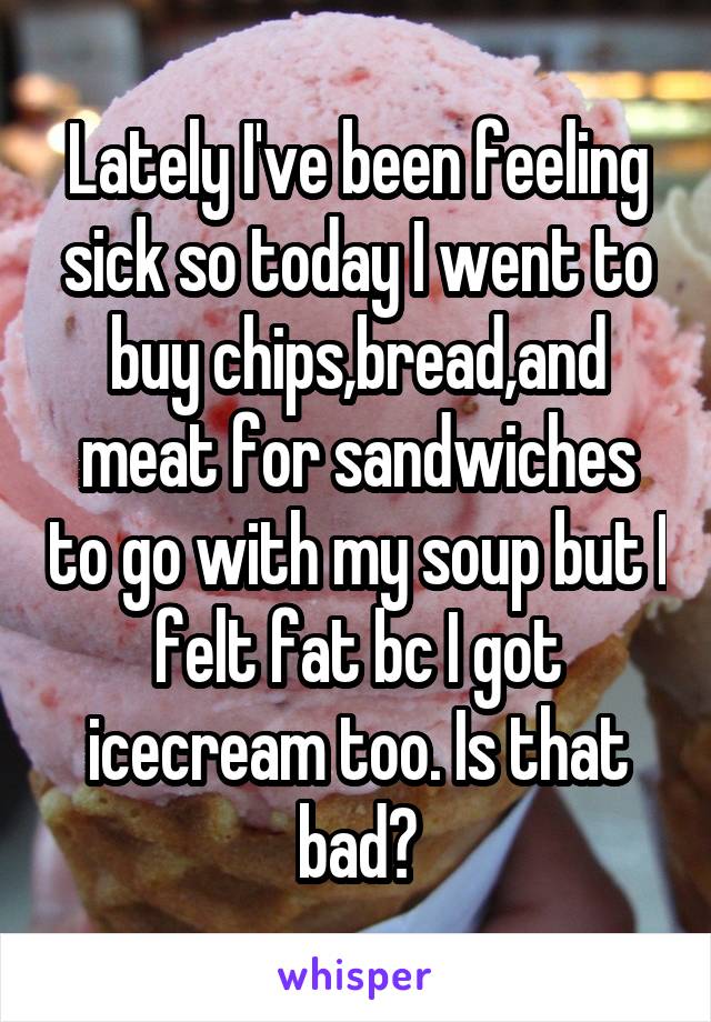 Lately I've been feeling sick so today I went to buy chips,bread,and meat for sandwiches to go with my soup but I felt fat bc I got icecream too. Is that bad?