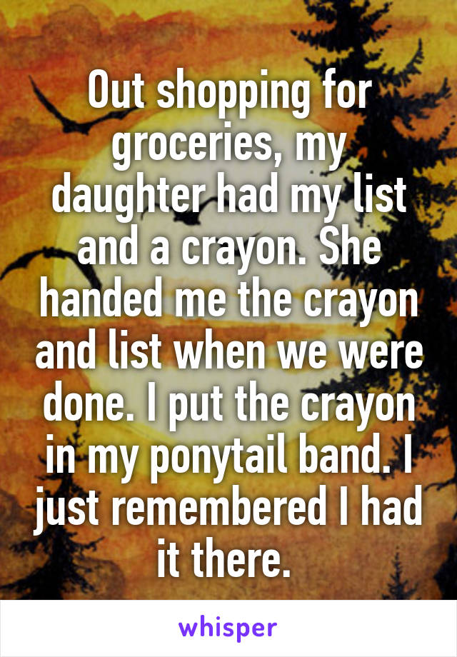 Out shopping for groceries, my daughter had my list and a crayon. She handed me the crayon and list when we were done. I put the crayon in my ponytail band. I just remembered I had it there. 