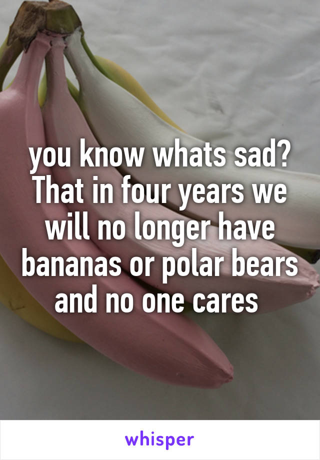 you know whats sad? That in four years we will no longer have bananas or polar bears and no one cares 
