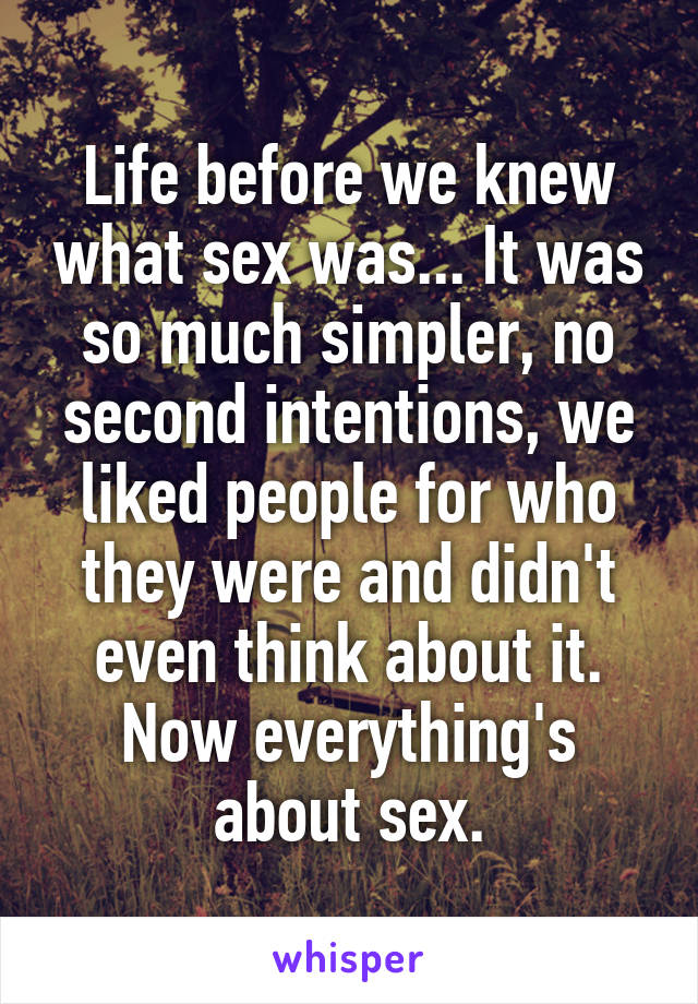Life before we knew what sex was... It was so much simpler, no second intentions, we liked people for who they were and didn't even think about it. Now everything's about sex.