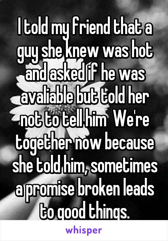 I told my friend that a guy she knew was hot and asked if he was avaliable but told her not to tell him  We're together now because she told him, sometimes a promise broken leads to good things.