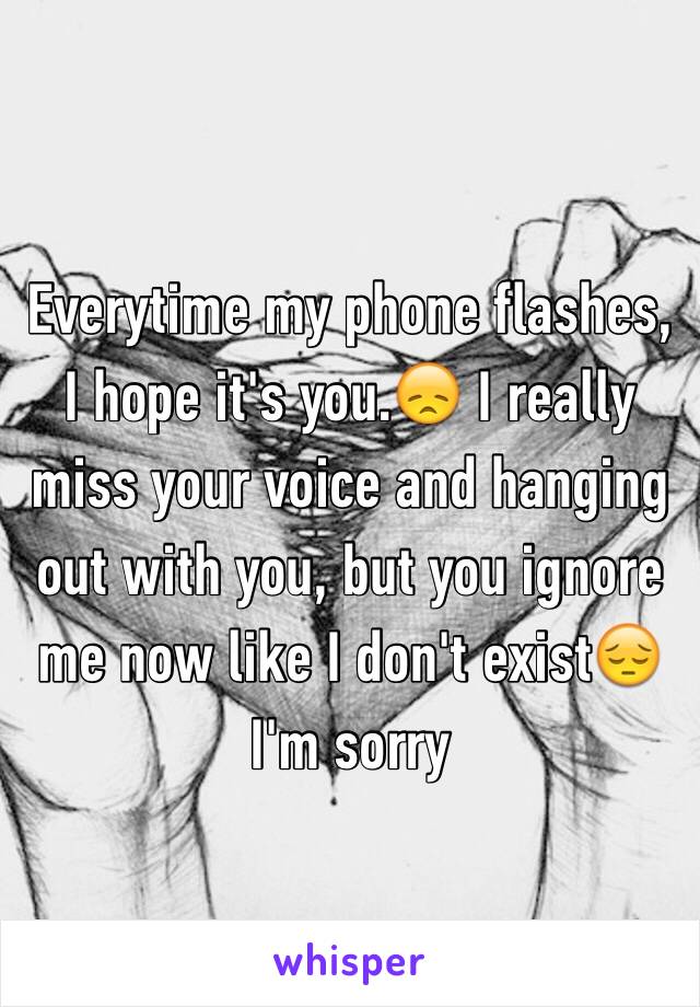 Everytime my phone flashes, I hope it's you.😞 I really miss your voice and hanging out with you, but you ignore me now like I don't exist😔 I'm sorry