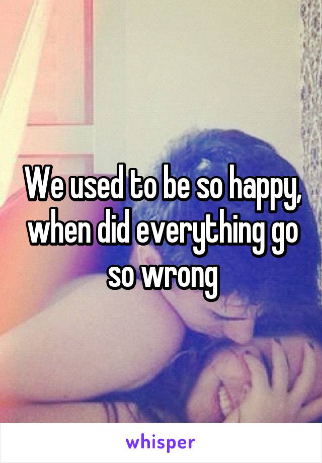 We used to be so happy, when did everything go so wrong