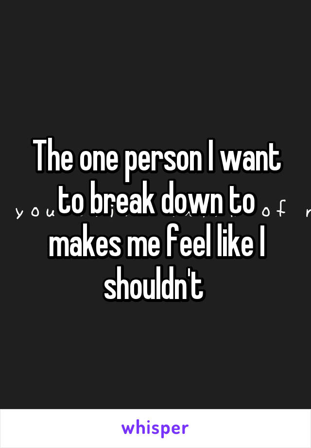 The one person I want to break down to makes me feel like I shouldn't 