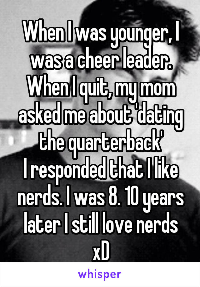 When I was younger, I was a cheer leader. When I quit, my mom asked me about 'dating the quarterback'
I responded that I like nerds. I was 8. 10 years later I still love nerds xD